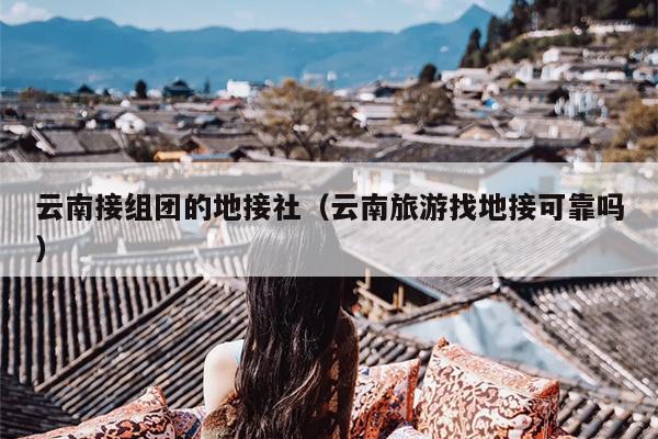 云南接组团的地接社（云南旅游找地接可靠吗）