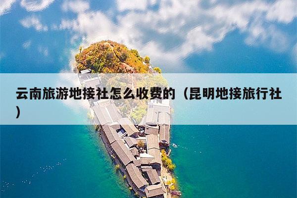 云南旅游地接社怎么收费的（昆明地接旅行社）