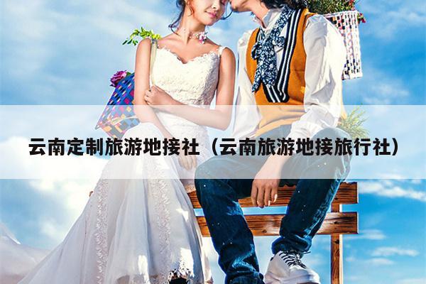 云南定制旅游地接社（云南旅游地接旅行社）