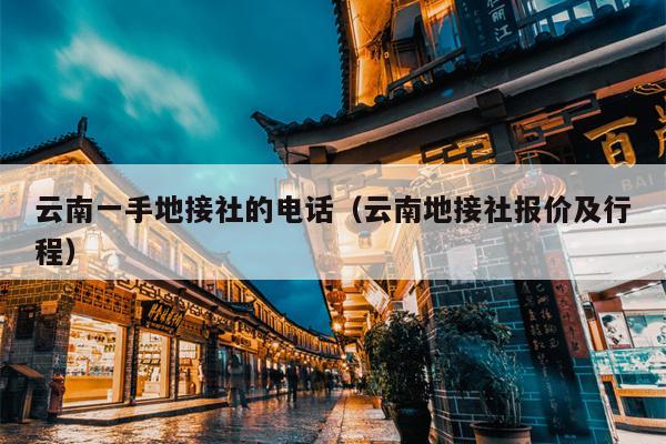 云南一手地接社的电话（云南地接社报价及行程）