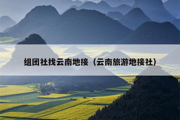 组团社找云南地接（云南旅游地接社）