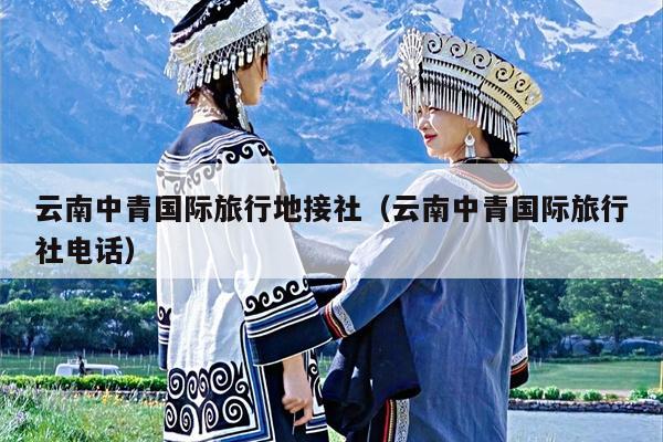 云南中青国际旅行地接社（云南中青国际旅行社电话）