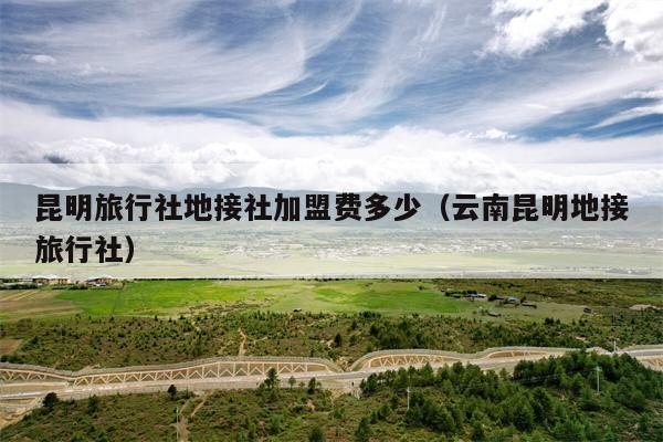 昆明旅行社地接社加盟费多少（云南昆明地接旅行社）