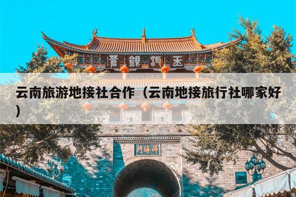 云南旅游地接社合作（云南地接旅行社哪家好）
