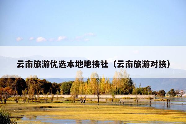 云南旅游优选本地地接社（云南旅游对接）