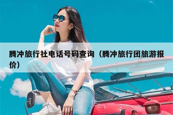 腾冲旅行社电话号码查询（腾冲旅行团旅游报价）