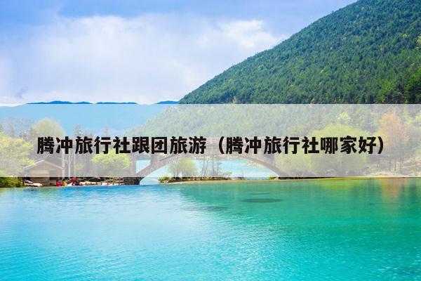 腾冲旅行社跟团旅游（腾冲旅行社哪家好）