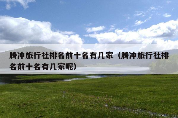 腾冲旅行社排名前十名有几家（腾冲旅行社排名前十名有几家呢）