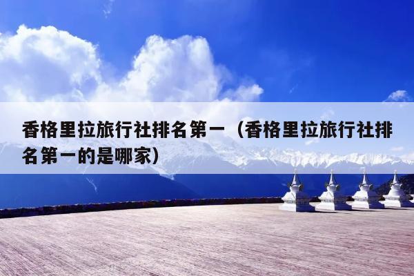 香格里拉旅行社排名第一（香格里拉旅行社排名第一的是哪家）
