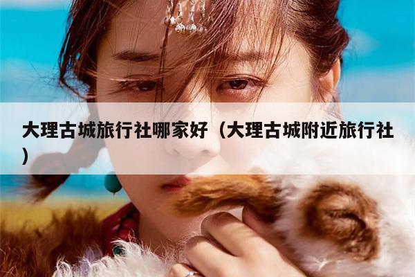 大理古城旅行社哪家好（大理古城附近旅行社）