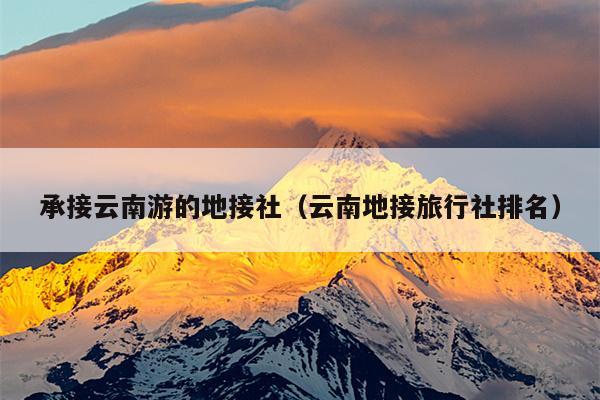 承接云南游的地接社（云南地接旅行社排名）