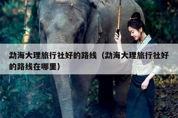 勐海大理旅行社好的路线（勐海大理旅行社好的路线在哪里）