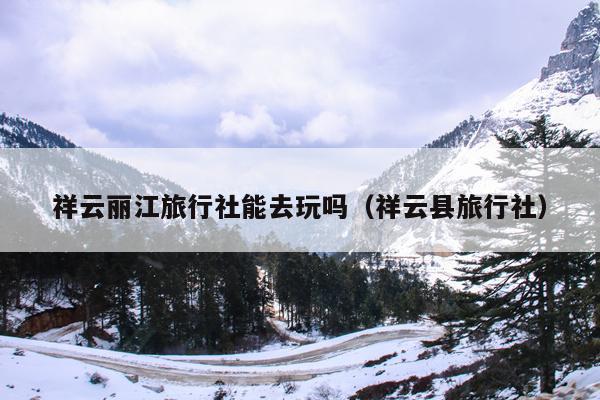 祥云丽江旅行社能去玩吗（祥云县旅行社）