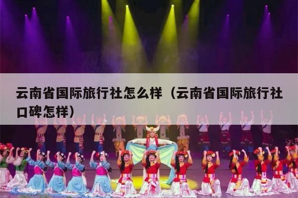 云南省国际旅行社怎么样（云南省国际旅行社口碑怎样）