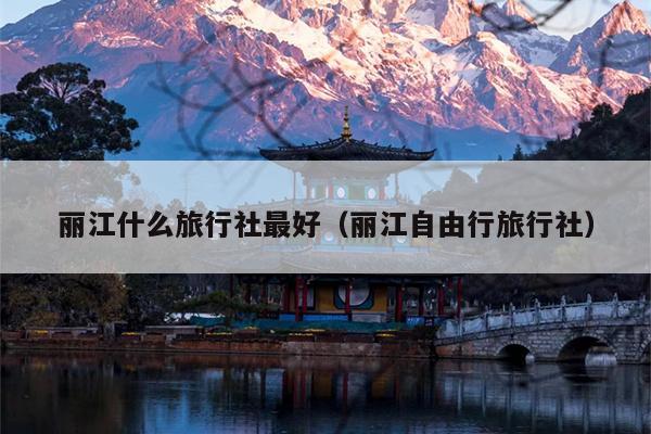 丽江什么旅行社最好（丽江自由行旅行社）
