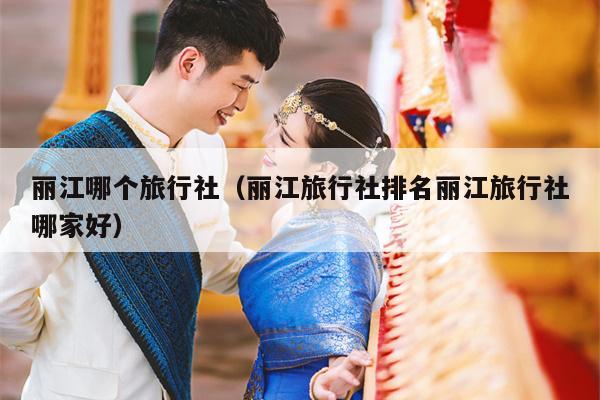 丽江哪个旅行社（丽江旅行社排名丽江旅行社哪家好）