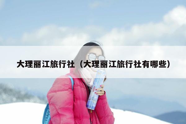 大理丽江旅行社（大理丽江旅行社有哪些）