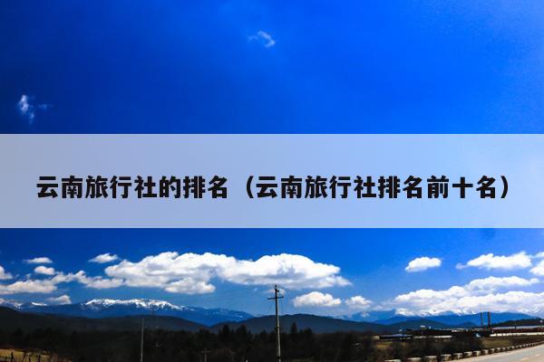云南旅行社的排名（云南旅行社排名前十名）