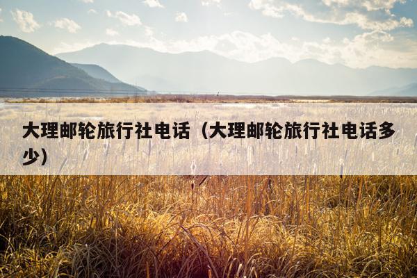 大理邮轮旅行社电话（大理邮轮旅行社电话多少）