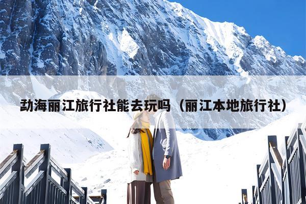 勐海丽江旅行社能去玩吗（丽江本地旅行社）