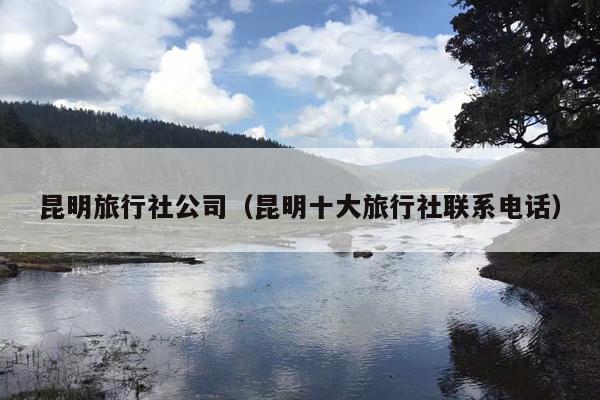 昆明旅行社公司（昆明十大旅行社联系电话）