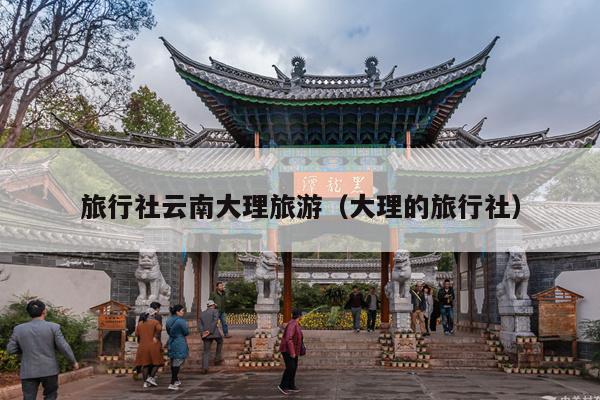旅行社云南大理旅游（大理的旅行社）