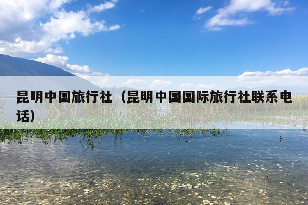 昆明中国旅行社（昆明中国国际旅行社联系电话）