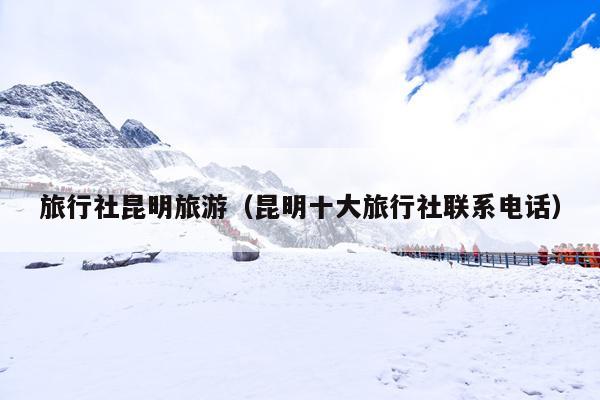 旅行社昆明旅游（昆明十大旅行社联系电话）