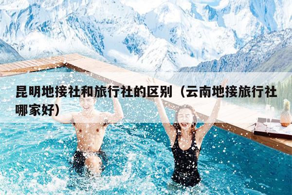 昆明地接社和旅行社的区别（云南地接旅行社哪家好）