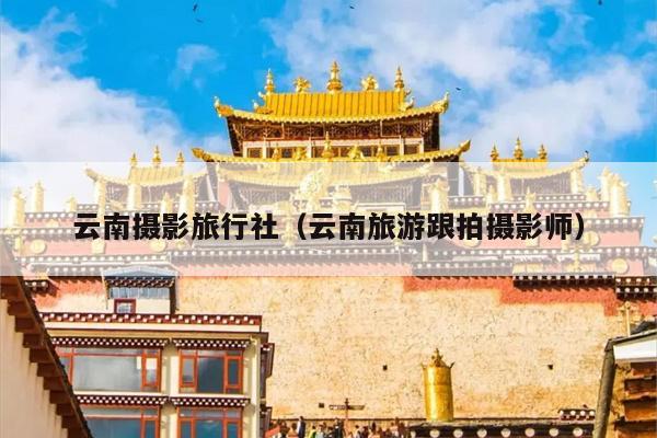 云南摄影旅行社（云南旅游跟拍摄影师）