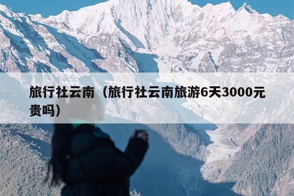 旅行社云南（旅行社云南旅游6天3000元贵吗）