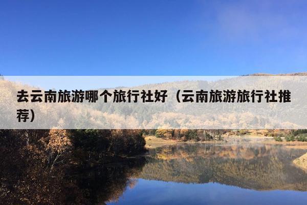 去云南旅游哪个旅行社好（云南旅游旅行社推荐）