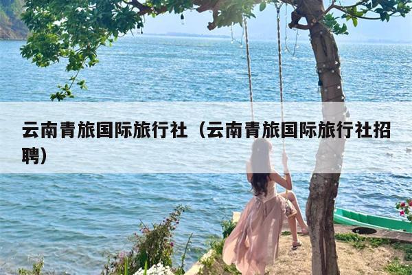 云南青旅国际旅行社（云南青旅国际旅行社招聘）