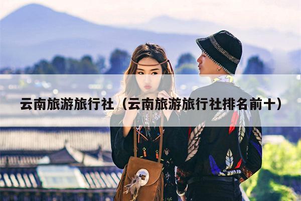 云南旅游旅行社（云南旅游旅行社排名前十）
