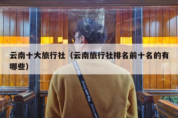 云南十大旅行社（云南旅行社排名前十名的有哪些）