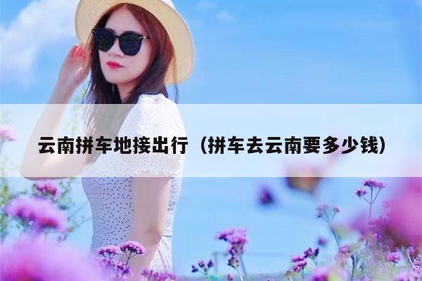 云南拼车地接出行（拼车去云南要多少钱）