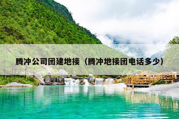 腾冲公司团建地接（腾冲地接团电话多少）
