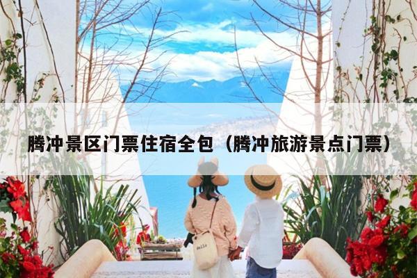 腾冲景区门票住宿全包（腾冲旅游景点门票）