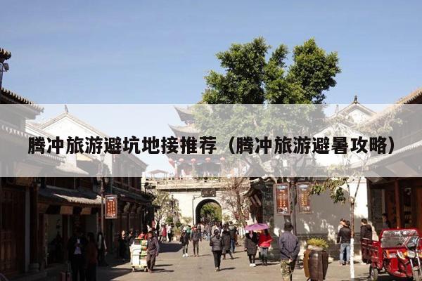腾冲旅游避坑地接推荐（腾冲旅游避暑攻略）