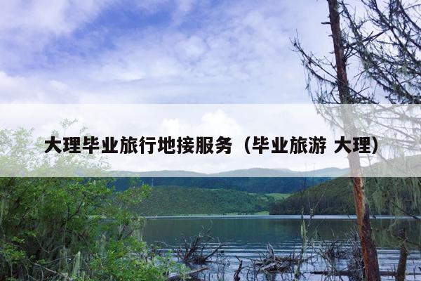 大理毕业旅行地接服务（毕业旅游 大理）