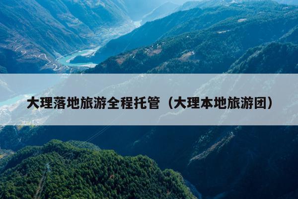 大理落地旅游全程托管（大理本地旅游团）