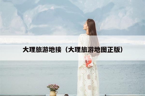 大理旅游地接（大理旅游地图正版）