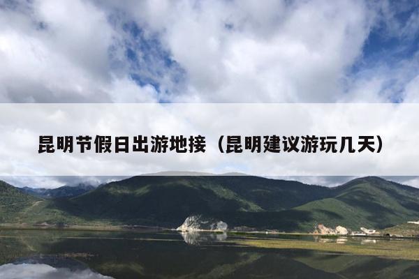 昆明节假日出游地接（昆明建议游玩几天）