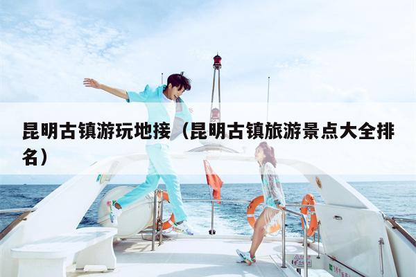 昆明古镇游玩地接（昆明古镇旅游景点大全排名）