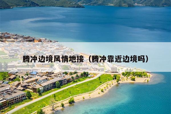 腾冲边境风情地接（腾冲靠近边境吗）