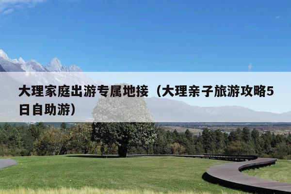 大理家庭出游专属地接（大理亲子旅游攻略5日自助游）