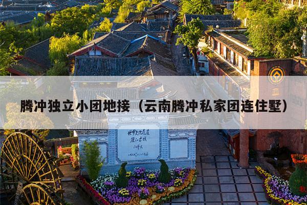 腾冲独立小团地接（云南腾冲私家团连住墅）
