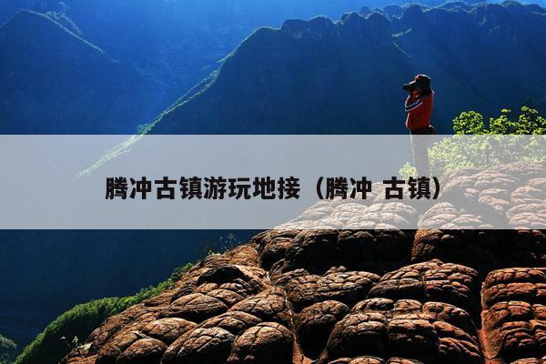 腾冲古镇游玩地接（腾冲 古镇）