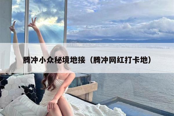 腾冲小众秘境地接（腾冲网红打卡地）