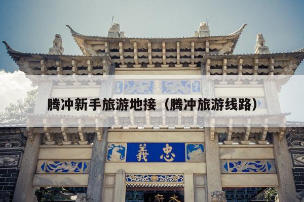 腾冲新手旅游地接（腾冲旅游线路）